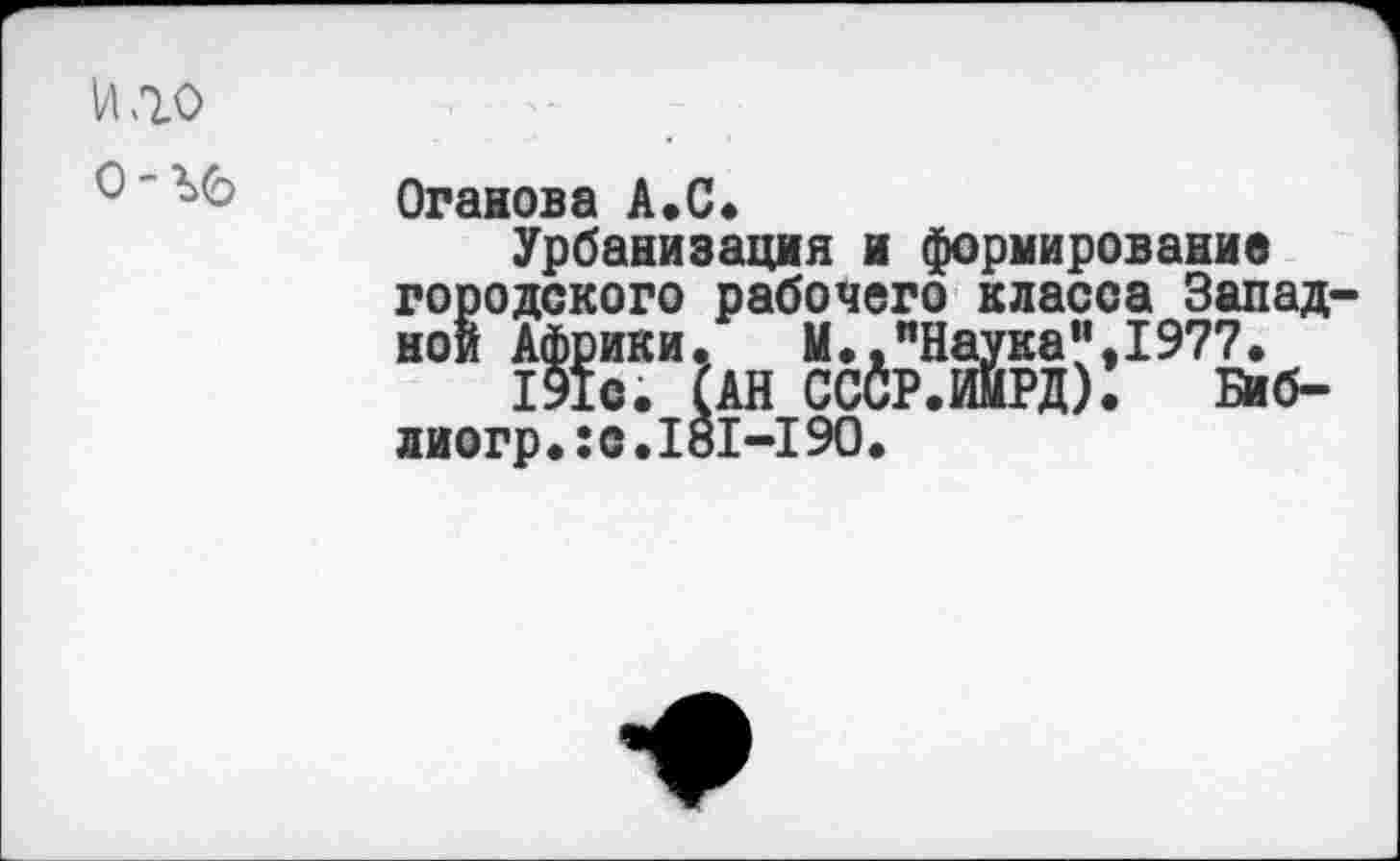 ﻿и «го
0-Ъб
Оганова А.С.
Урбанизация и формирование городского рабочего класса Западной Африки.	И.,"Наука",1977.
191с. САН СССР.ИИРД). Биб-лиогр.:с.181-19О.